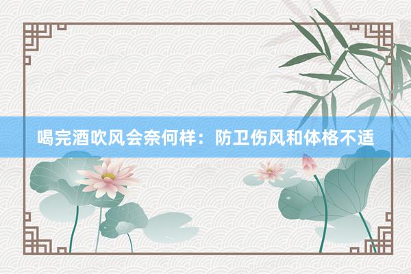 喝完酒吹风会奈何样：防卫伤风和体格不适