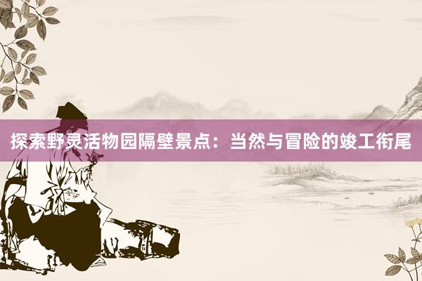 探索野灵活物园隔壁景点：当然与冒险的竣工衔尾