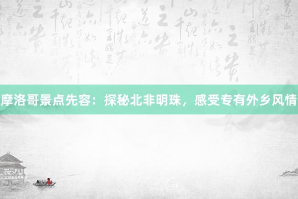 摩洛哥景点先容：探秘北非明珠，感受专有外乡风情